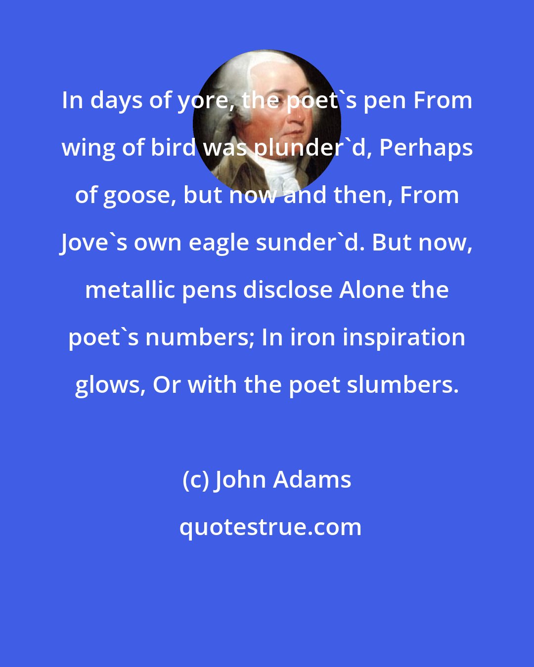 John Adams: In days of yore, the poet's pen From wing of bird was plunder'd, Perhaps of goose, but now and then, From Jove's own eagle sunder'd. But now, metallic pens disclose Alone the poet's numbers; In iron inspiration glows, Or with the poet slumbers.