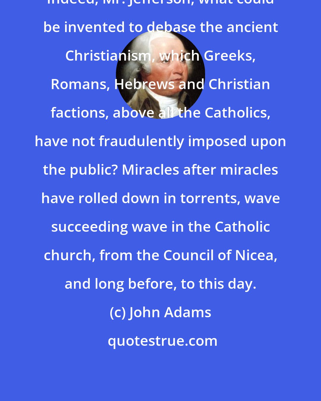 John Adams: Indeed, Mr. Jefferson, what could be invented to debase the ancient Christianism, which Greeks, Romans, Hebrews and Christian factions, above all the Catholics, have not fraudulently imposed upon the public? Miracles after miracles have rolled down in torrents, wave succeeding wave in the Catholic church, from the Council of Nicea, and long before, to this day.