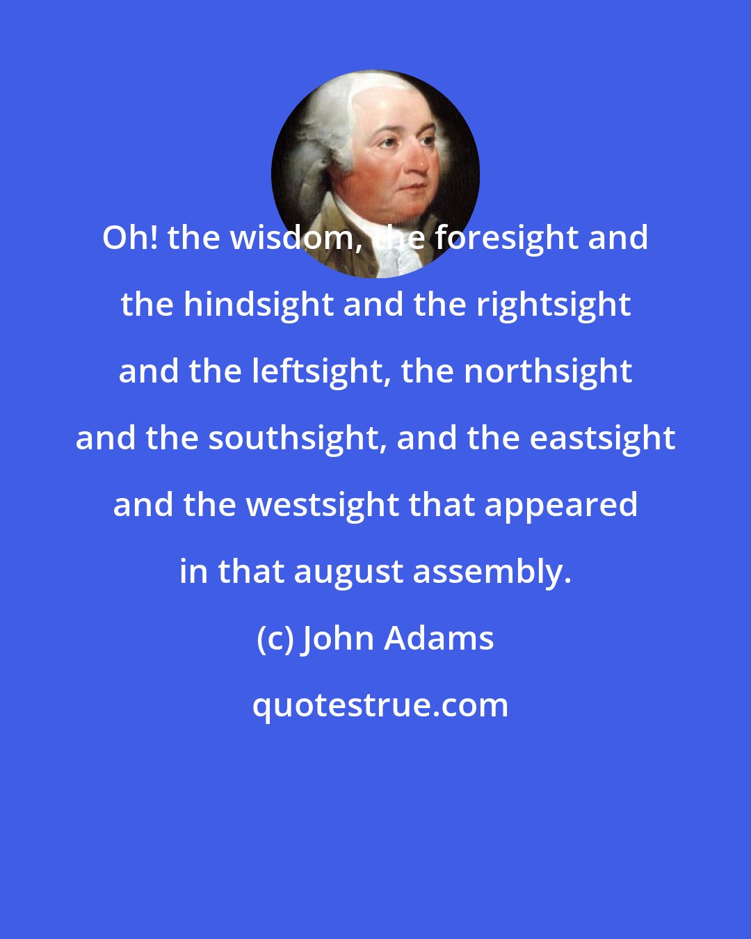 John Adams: Oh! the wisdom, the foresight and the hindsight and the rightsight and the leftsight, the northsight and the southsight, and the eastsight and the westsight that appeared in that august assembly.