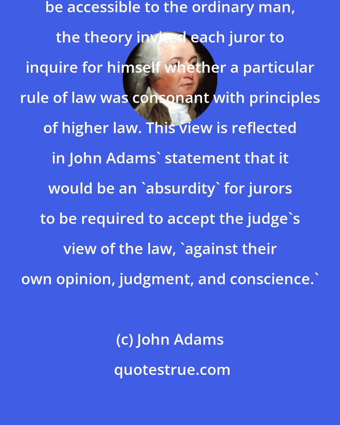 John Adams: Since natural law was thought to be accessible to the ordinary man, the theory invited each juror to inquire for himself whether a particular rule of law was consonant with principles of higher law. This view is reflected in John Adams' statement that it would be an 'absurdity' for jurors to be required to accept the judge's view of the law, 'against their own opinion, judgment, and conscience.'