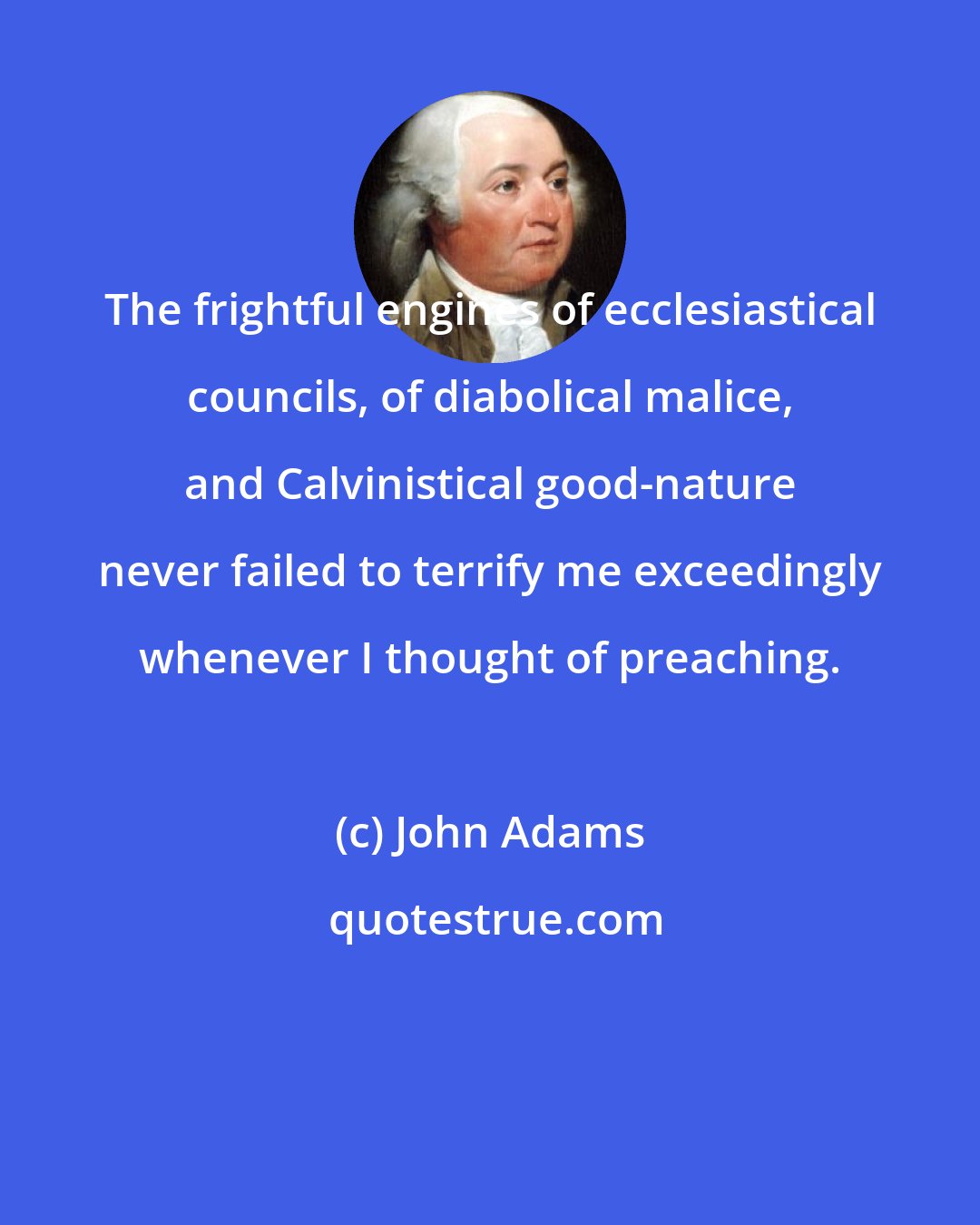 John Adams: The frightful engines of ecclesiastical councils, of diabolical malice, and Calvinistical good-nature never failed to terrify me exceedingly whenever I thought of preaching.