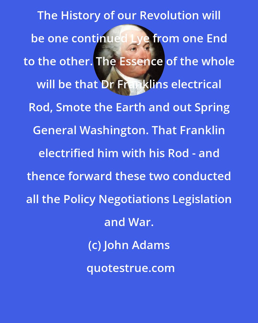 John Adams: The History of our Revolution will be one continued Lye from one End to the other. The Essence of the whole will be that Dr Franklins electrical Rod, Smote the Earth and out Spring General Washington. That Franklin electrified him with his Rod - and thence forward these two conducted all the Policy Negotiations Legislation and War.