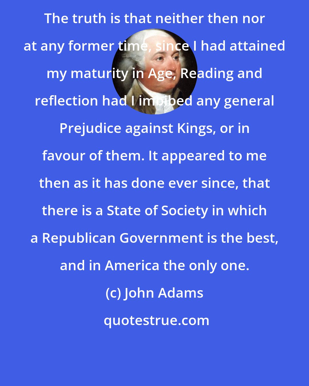 John Adams: The truth is that neither then nor at any former time, since I had attained my maturity in Age, Reading and reflection had I imbibed any general Prejudice against Kings, or in favour of them. It appeared to me then as it has done ever since, that there is a State of Society in which a Republican Government is the best, and in America the only one.