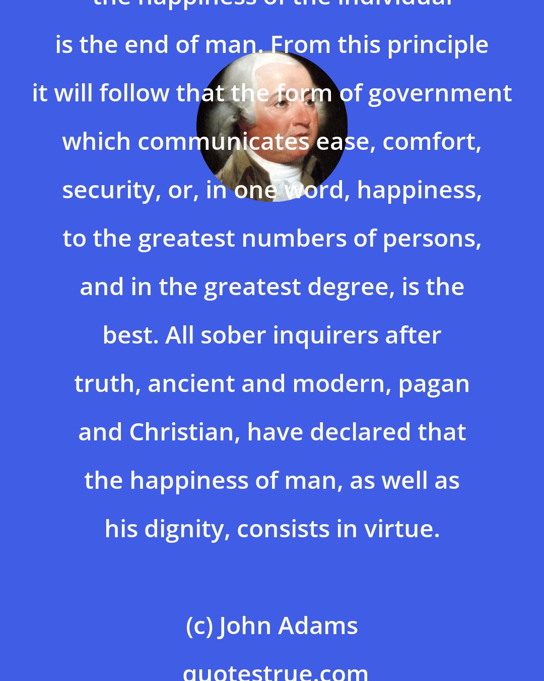 John Adams: Upon this point all speculative politicians will agree, that the happiness of society is the end of government, as all divines and moral philosophers will agree that the happiness of the individual is the end of man. From this principle it will follow that the form of government which communicates ease, comfort, security, or, in one word, happiness, to the greatest numbers of persons, and in the greatest degree, is the best. All sober inquirers after truth, ancient and modern, pagan and Christian, have declared that the happiness of man, as well as his dignity, consists in virtue.