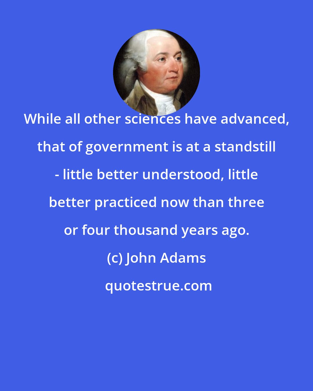 John Adams: While all other sciences have advanced, that of government is at a standstill - little better understood, little better practiced now than three or four thousand years ago.