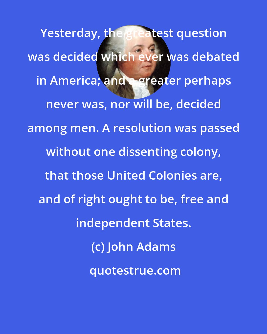 John Adams: Yesterday, the greatest question was decided which ever was debated in America; and a greater perhaps never was, nor will be, decided among men. A resolution was passed without one dissenting colony, that those United Colonies are, and of right ought to be, free and independent States.