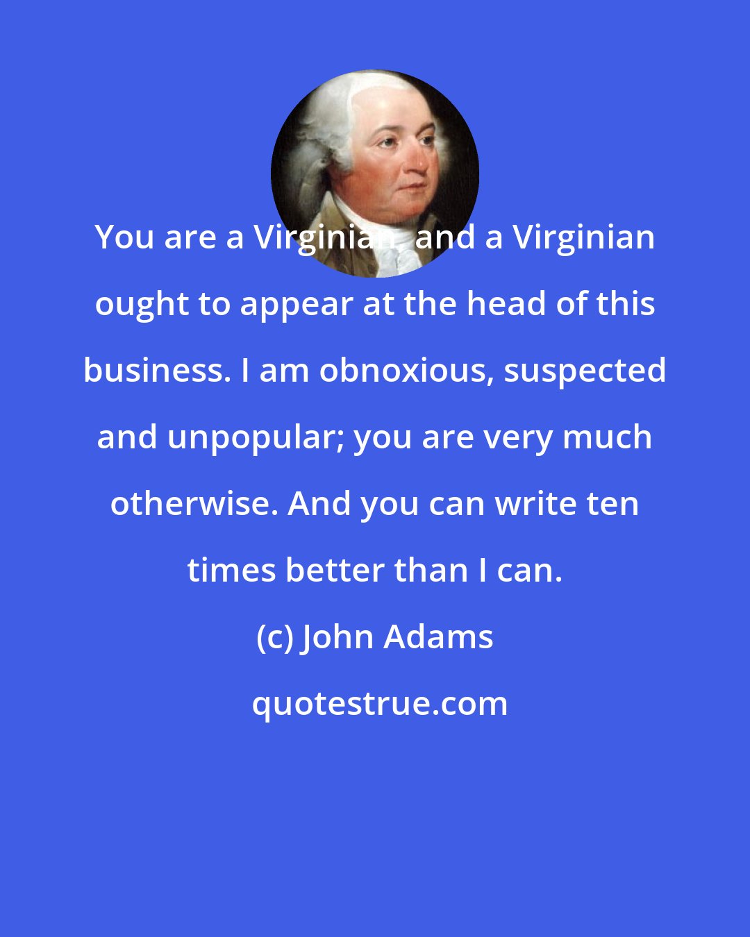 John Adams: You are a Virginian, and a Virginian ought to appear at the head of this business. I am obnoxious, suspected and unpopular; you are very much otherwise. And you can write ten times better than I can.