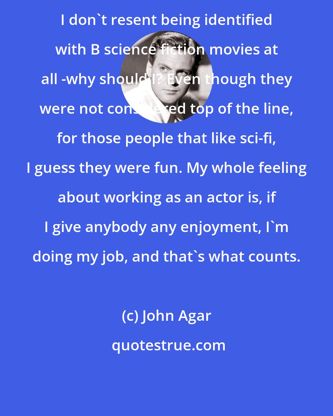 John Agar: I don't resent being identified with B science fiction movies at all -why should I? Even though they were not considered top of the line, for those people that like sci-fi, I guess they were fun. My whole feeling about working as an actor is, if I give anybody any enjoyment, I'm doing my job, and that's what counts.