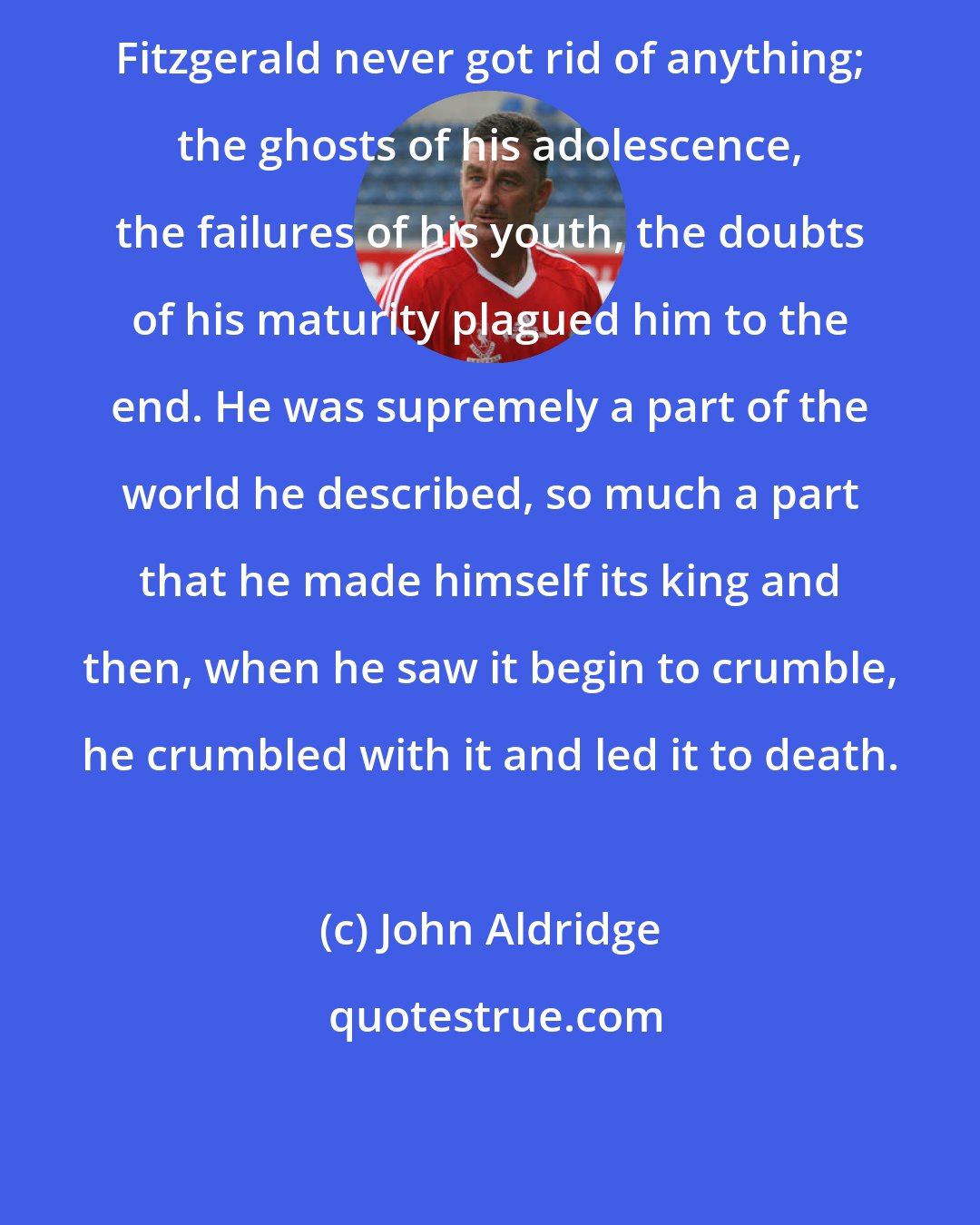 John Aldridge: Fitzgerald never got rid of anything; the ghosts of his adolescence, the failures of his youth, the doubts of his maturity plagued him to the end. He was supremely a part of the world he described, so much a part that he made himself its king and then, when he saw it begin to crumble, he crumbled with it and led it to death.