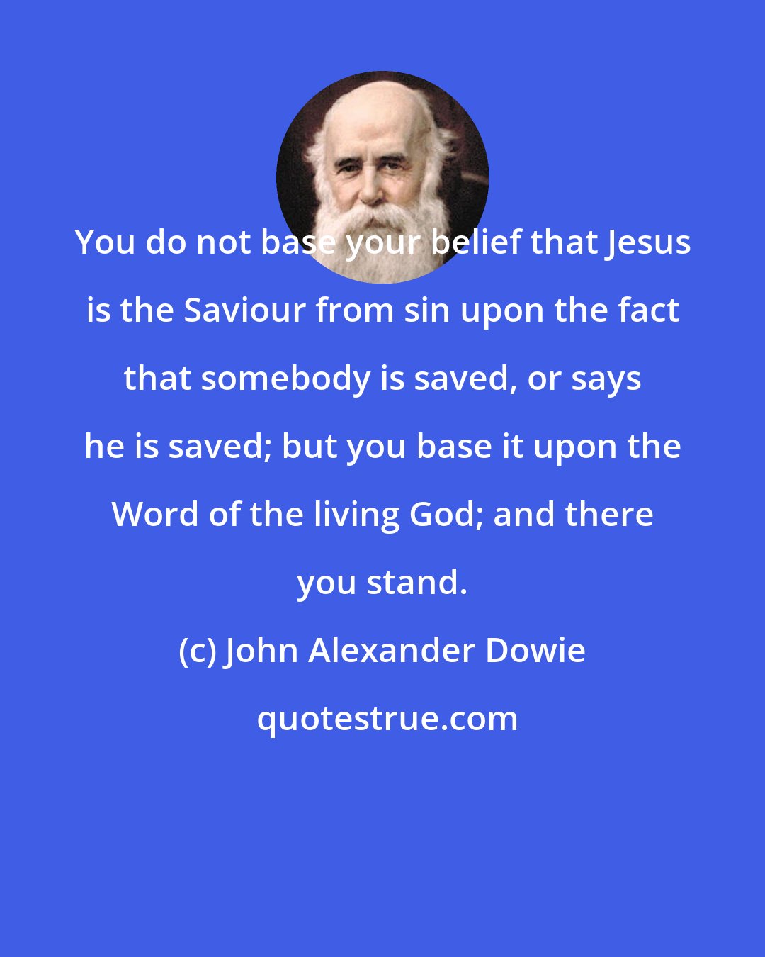 John Alexander Dowie: You do not base your belief that Jesus is the Saviour from sin upon the fact that somebody is saved, or says he is saved; but you base it upon the Word of the living God; and there you stand.