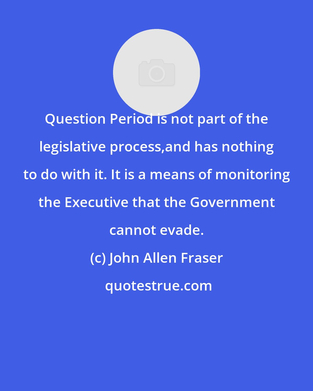 John Allen Fraser: Question Period is not part of the legislative process,and has nothing to do with it. It is a means of monitoring the Executive that the Government cannot evade.