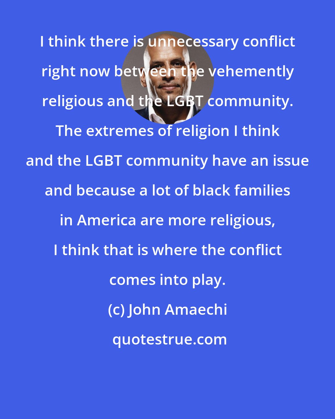 John Amaechi: I think there is unnecessary conflict right now between the vehemently religious and the LGBT community. The extremes of religion I think and the LGBT community have an issue and because a lot of black families in America are more religious, I think that is where the conflict comes into play.