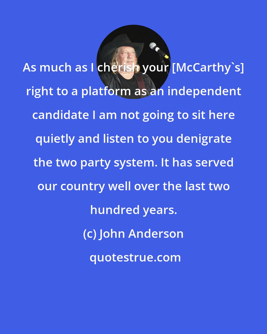 John Anderson: As much as I cherish your [McCarthy's] right to a platform as an independent candidate I am not going to sit here quietly and listen to you denigrate the two party system. It has served our country well over the last two hundred years.