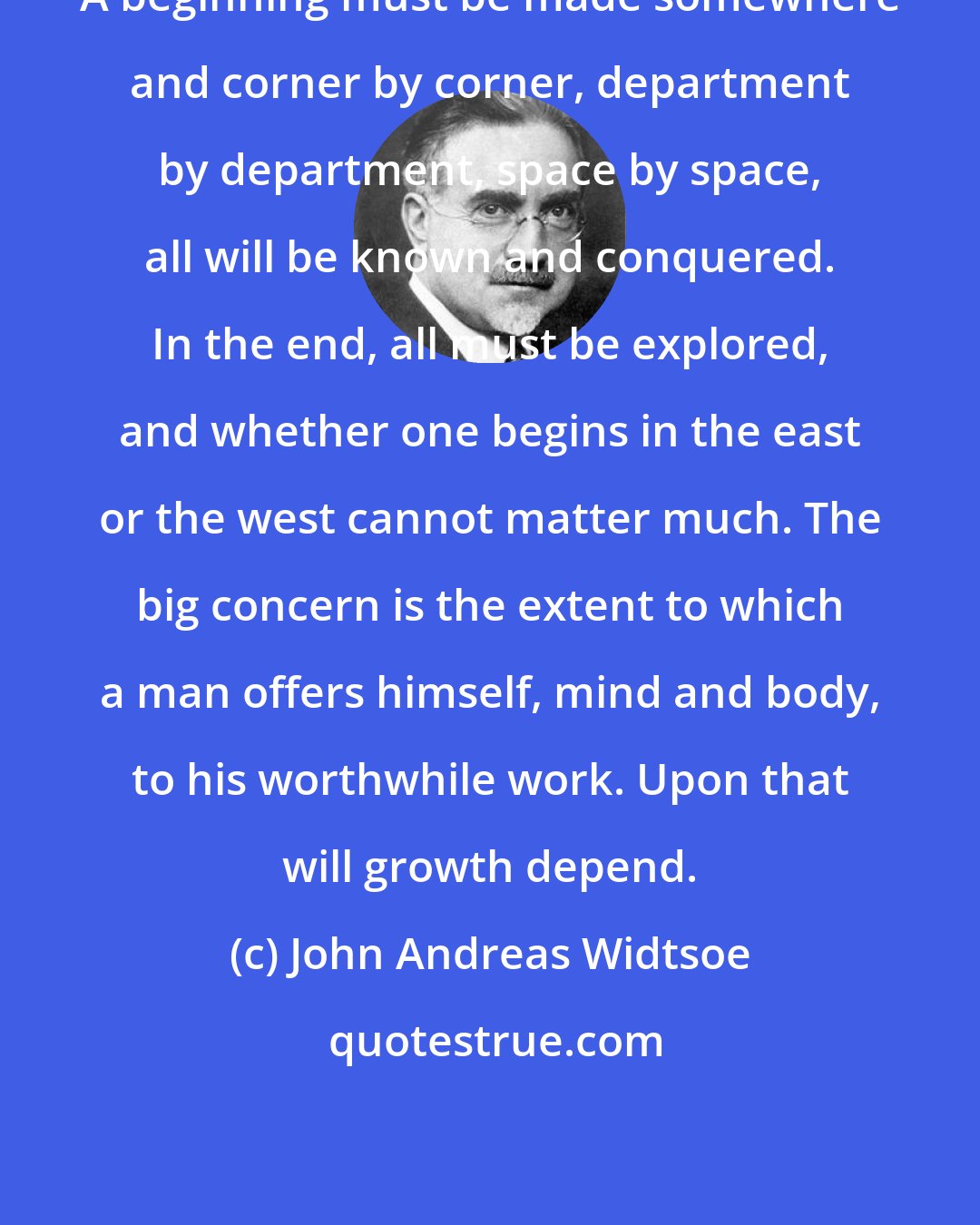 John Andreas Widtsoe: A beginning must be made somewhere and corner by corner, department by department, space by space, all will be known and conquered. In the end, all must be explored, and whether one begins in the east or the west cannot matter much. The big concern is the extent to which a man offers himself, mind and body, to his worthwhile work. Upon that will growth depend.