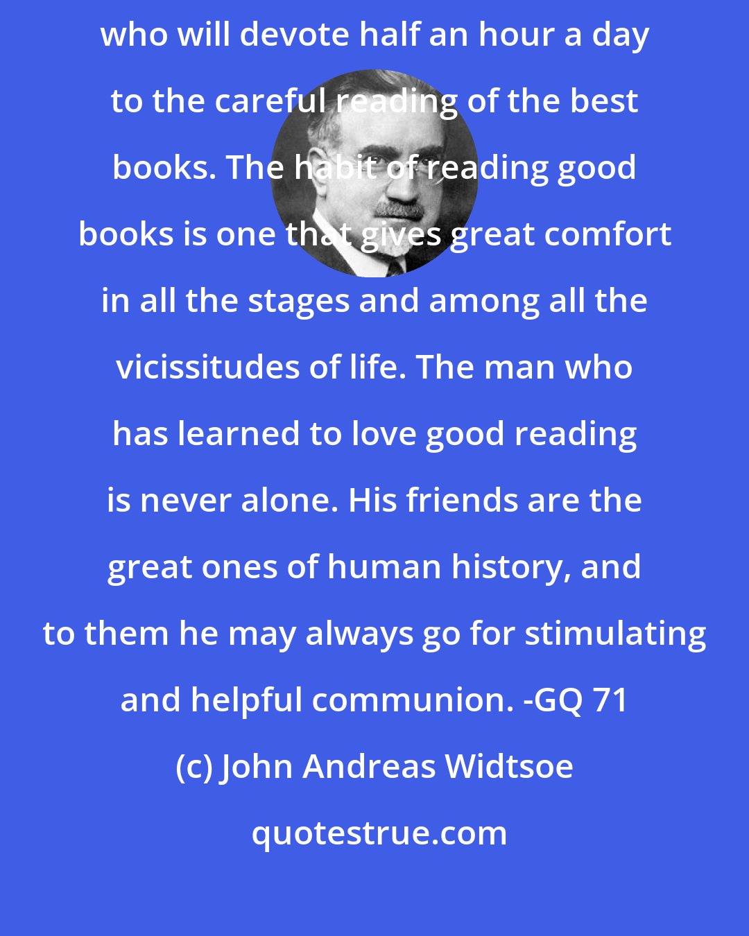 John Andreas Widtsoe: An acquaintanceship with the literature of the world may be won by any person who will devote half an hour a day to the careful reading of the best books. The habit of reading good books is one that gives great comfort in all the stages and among all the vicissitudes of life. The man who has learned to love good reading is never alone. His friends are the great ones of human history, and to them he may always go for stimulating and helpful communion. -GQ 71