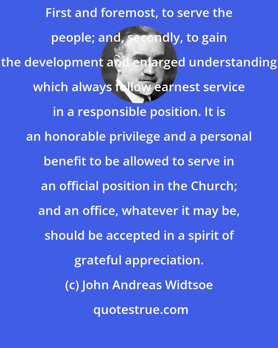 John Andreas Widtsoe: Officers in the Church of Jesus Christ are called for two distinct purposes: First and foremost, to serve the people; and, secondly, to gain the development and enlarged understanding which always follow earnest service in a responsible position. It is an honorable privilege and a personal benefit to be allowed to serve in an official position in the Church; and an office, whatever it may be, should be accepted in a spirit of grateful appreciation.