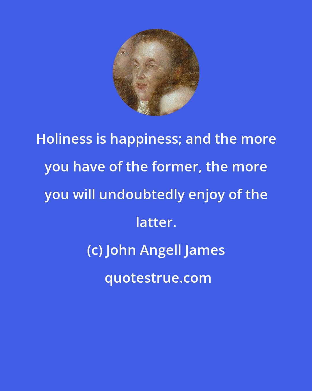 John Angell James: Holiness is happiness; and the more you have of the former, the more you will undoubtedly enjoy of the latter.