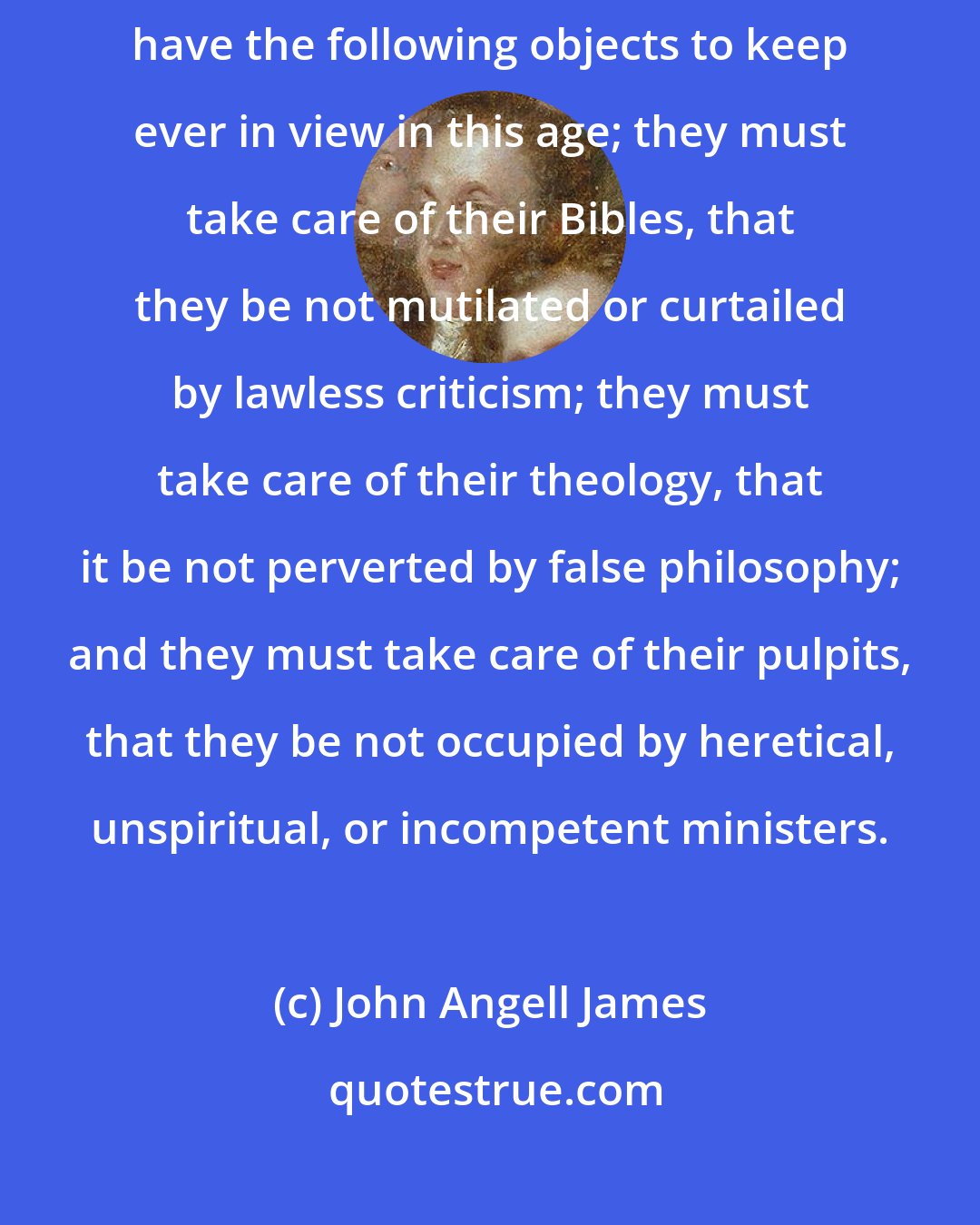John Angell James: The friends of evangelical doctrine, and the advocates of orthodoxy, have the following objects to keep ever in view in this age; they must take care of their Bibles, that they be not mutilated or curtailed by lawless criticism; they must take care of their theology, that it be not perverted by false philosophy; and they must take care of their pulpits, that they be not occupied by heretical, unspiritual, or incompetent ministers.