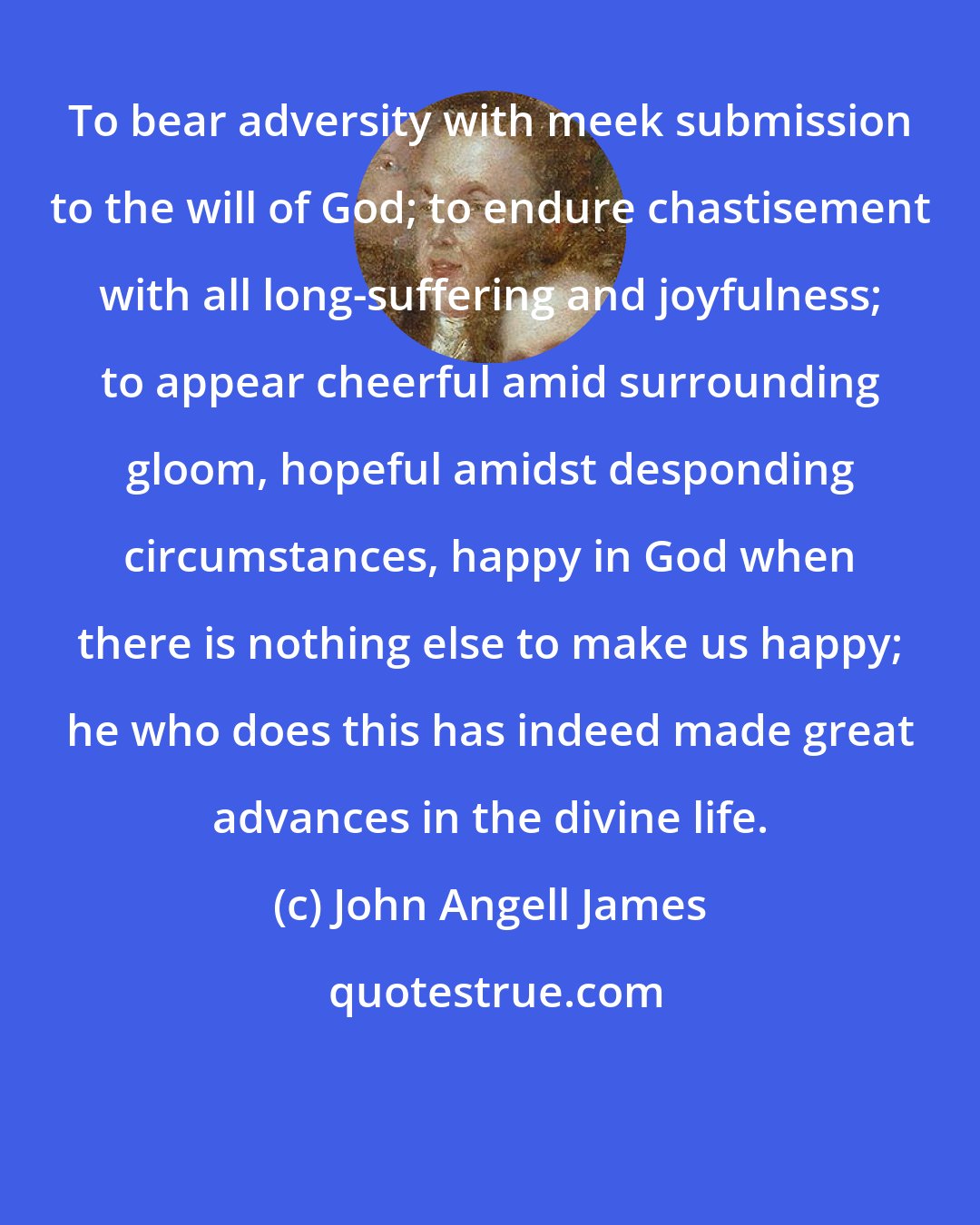 John Angell James: To bear adversity with meek submission to the will of God; to endure chastisement with all long-suffering and joyfulness; to appear cheerful amid surrounding gloom, hopeful amidst desponding circumstances, happy in God when there is nothing else to make us happy; he who does this has indeed made great advances in the divine life.