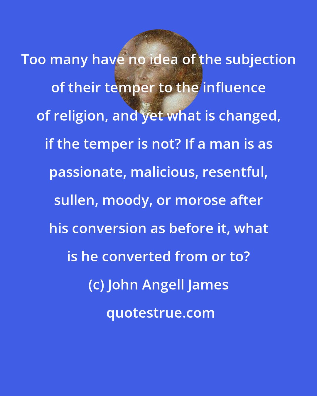 John Angell James: Too many have no idea of the subjection of their temper to the influence of religion, and yet what is changed, if the temper is not? If a man is as passionate, malicious, resentful, sullen, moody, or morose after his conversion as before it, what is he converted from or to?