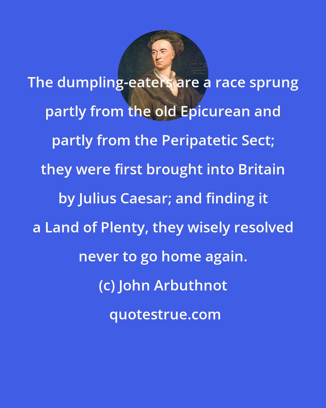 John Arbuthnot: The dumpling-eaters are a race sprung partly from the old Epicurean and partly from the Peripatetic Sect; they were first brought into Britain by Julius Caesar; and finding it a Land of Plenty, they wisely resolved never to go home again.