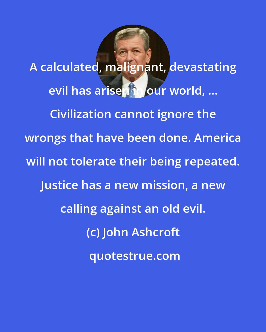 John Ashcroft: A calculated, malignant, devastating evil has arisen in our world, ... Civilization cannot ignore the wrongs that have been done. America will not tolerate their being repeated. Justice has a new mission, a new calling against an old evil.