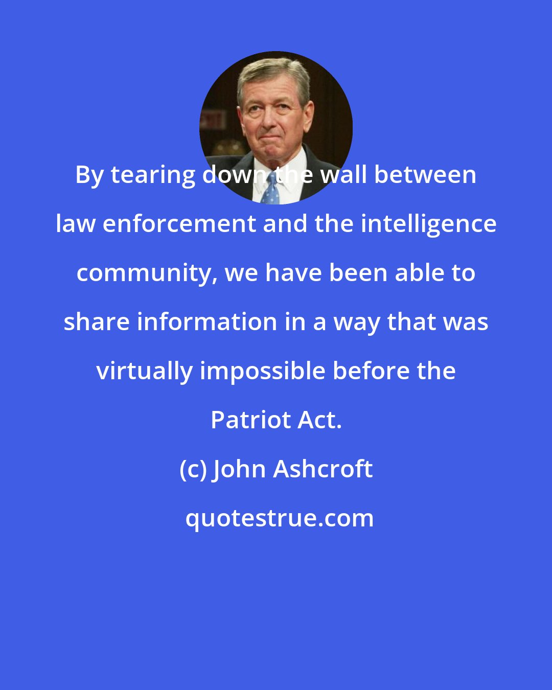 John Ashcroft: By tearing down the wall between law enforcement and the intelligence community, we have been able to share information in a way that was virtually impossible before the Patriot Act.