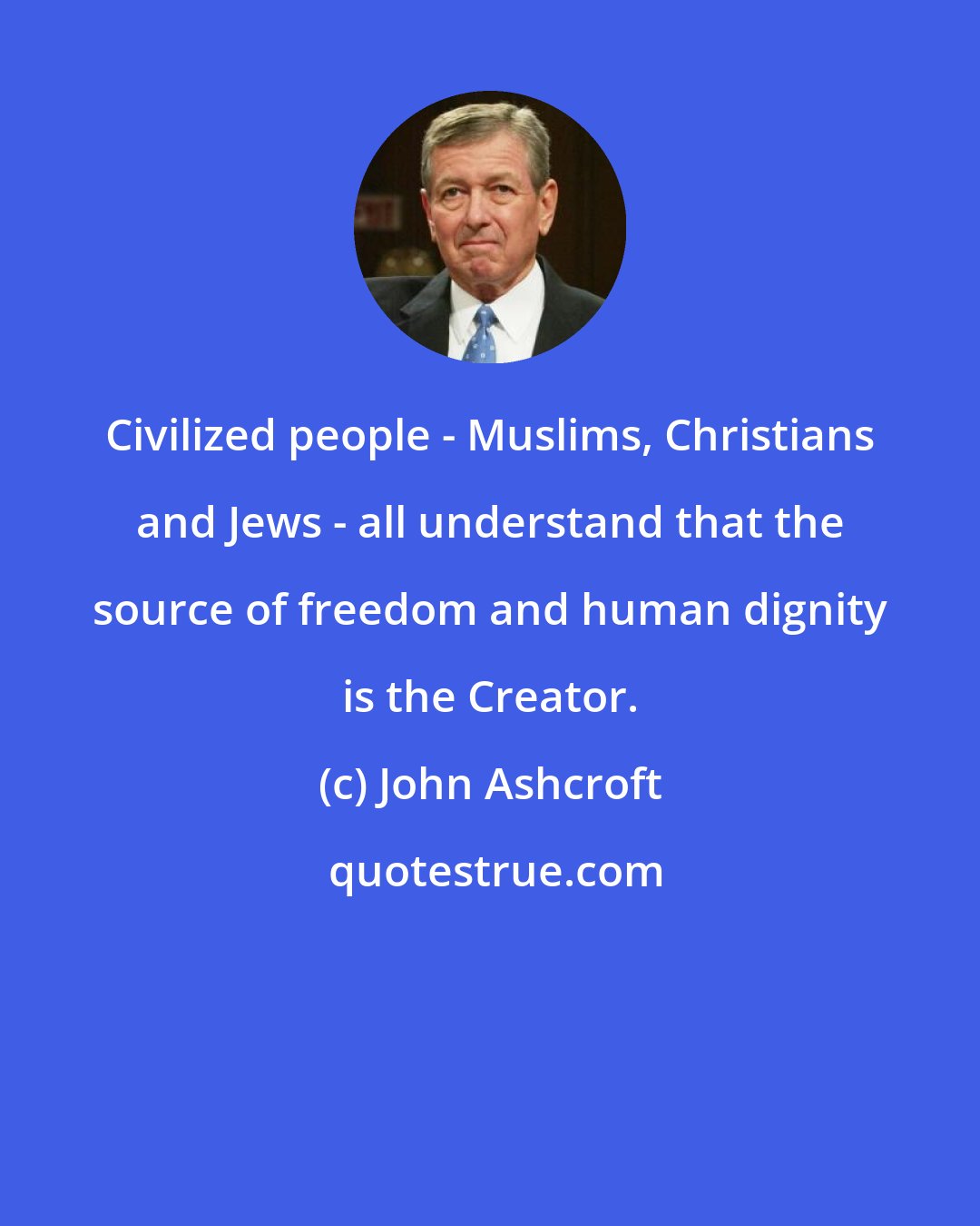 John Ashcroft: Civilized people - Muslims, Christians and Jews - all understand that the source of freedom and human dignity is the Creator.