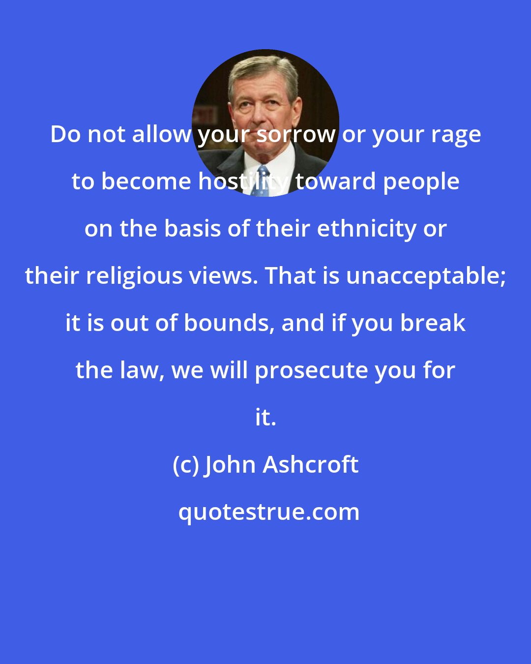 John Ashcroft: Do not allow your sorrow or your rage to become hostility toward people on the basis of their ethnicity or their religious views. That is unacceptable; it is out of bounds, and if you break the law, we will prosecute you for it.