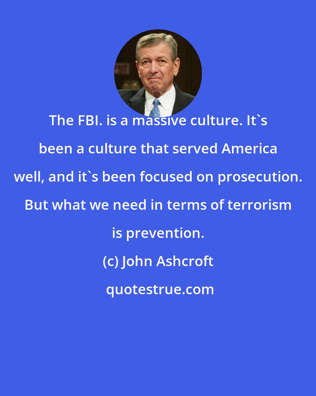 John Ashcroft: The FBI. is a massive culture. It's been a culture that served America well, and it's been focused on prosecution. But what we need in terms of terrorism is prevention.