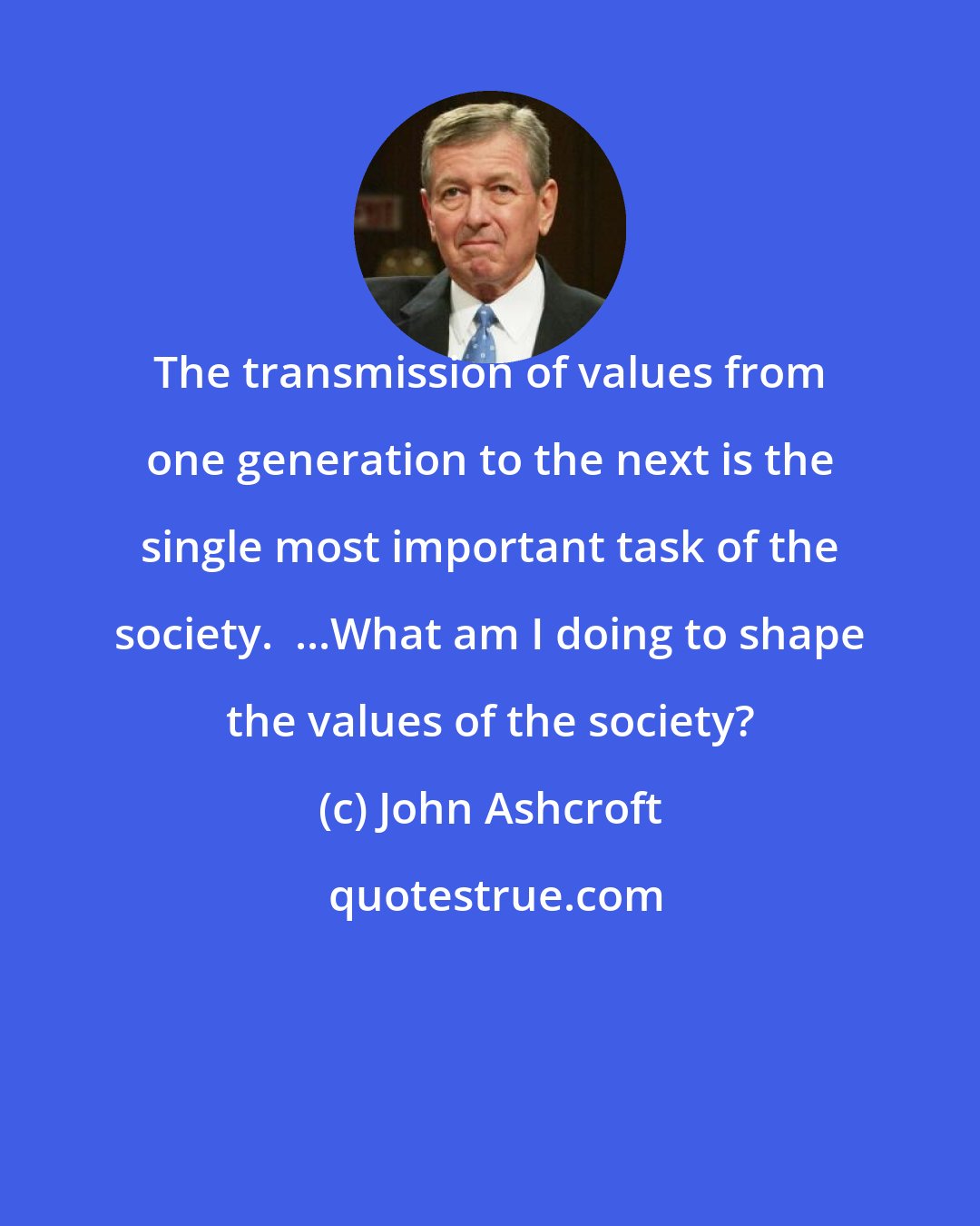 John Ashcroft: The transmission of values from one generation to the next is the single most important task of the society.  ...What am I doing to shape the values of the society?