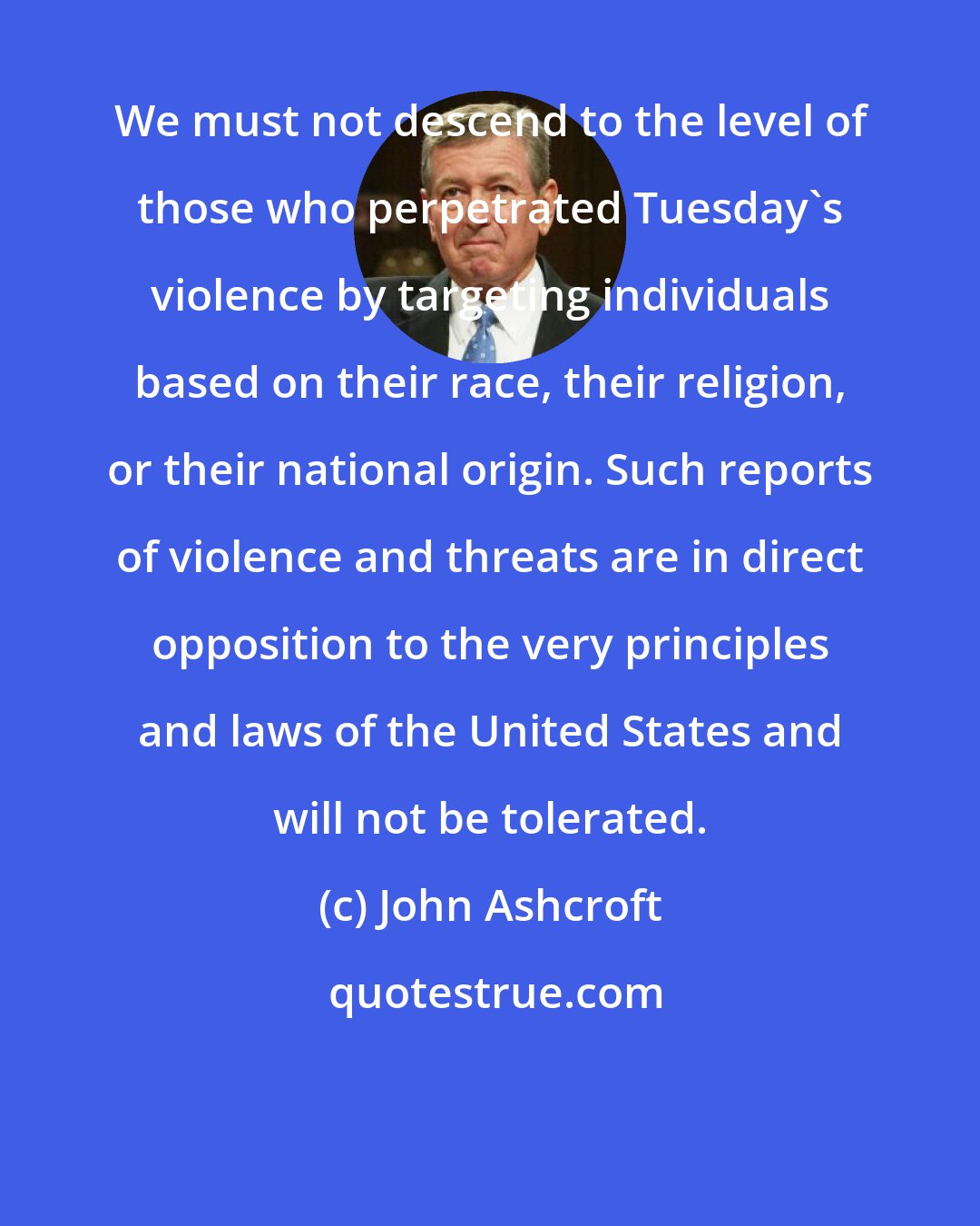 John Ashcroft: We must not descend to the level of those who perpetrated Tuesday's violence by targeting individuals based on their race, their religion, or their national origin. Such reports of violence and threats are in direct opposition to the very principles and laws of the United States and will not be tolerated.