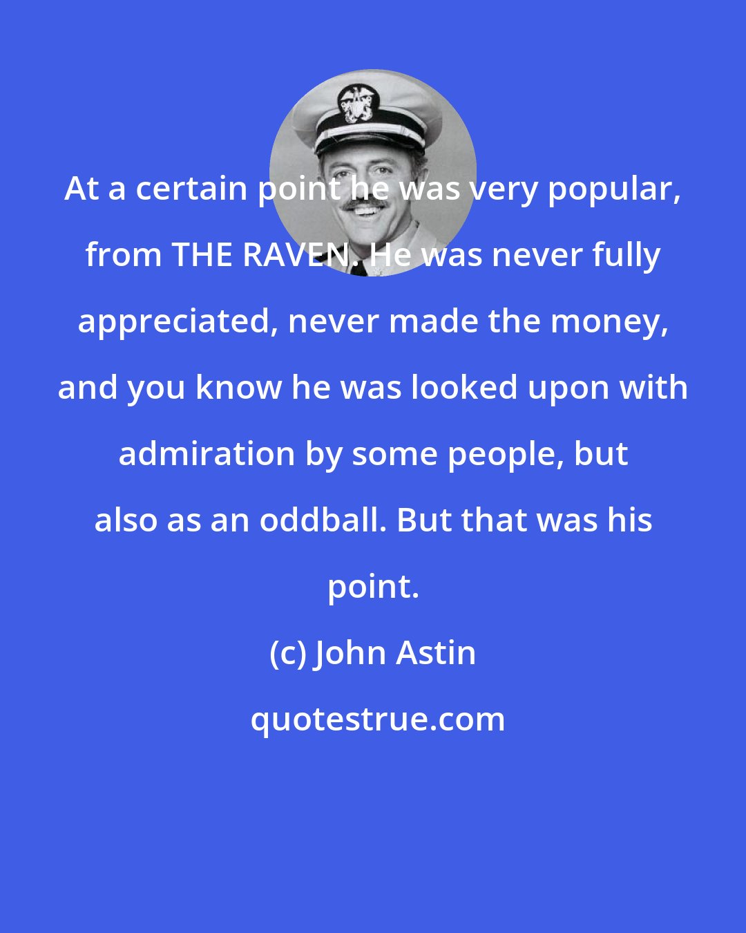 John Astin: At a certain point he was very popular, from THE RAVEN. He was never fully appreciated, never made the money, and you know he was looked upon with admiration by some people, but also as an oddball. But that was his point.