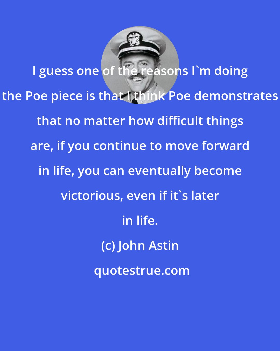 John Astin: I guess one of the reasons I'm doing the Poe piece is that I think Poe demonstrates that no matter how difficult things are, if you continue to move forward in life, you can eventually become victorious, even if it's later in life.