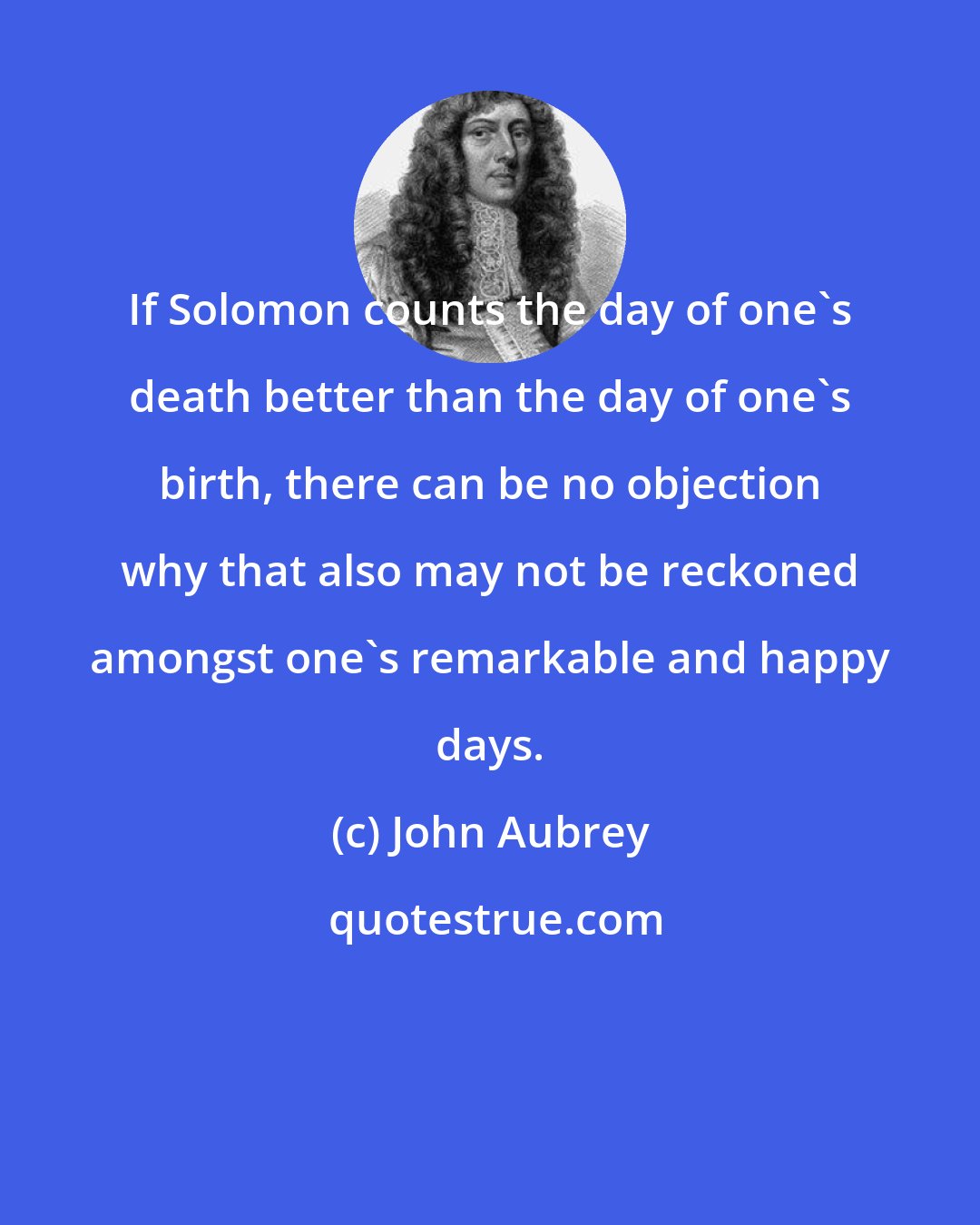 John Aubrey: If Solomon counts the day of one's death better than the day of one's birth, there can be no objection why that also may not be reckoned amongst one's remarkable and happy days.