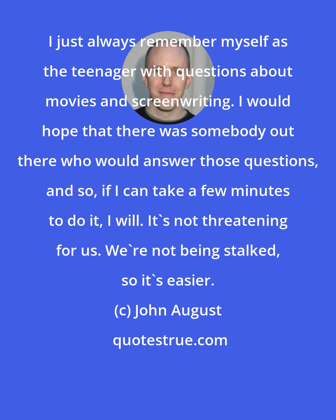 John August: I just always remember myself as the teenager with questions about movies and screenwriting. I would hope that there was somebody out there who would answer those questions, and so, if I can take a few minutes to do it, I will. It's not threatening for us. We're not being stalked, so it's easier.