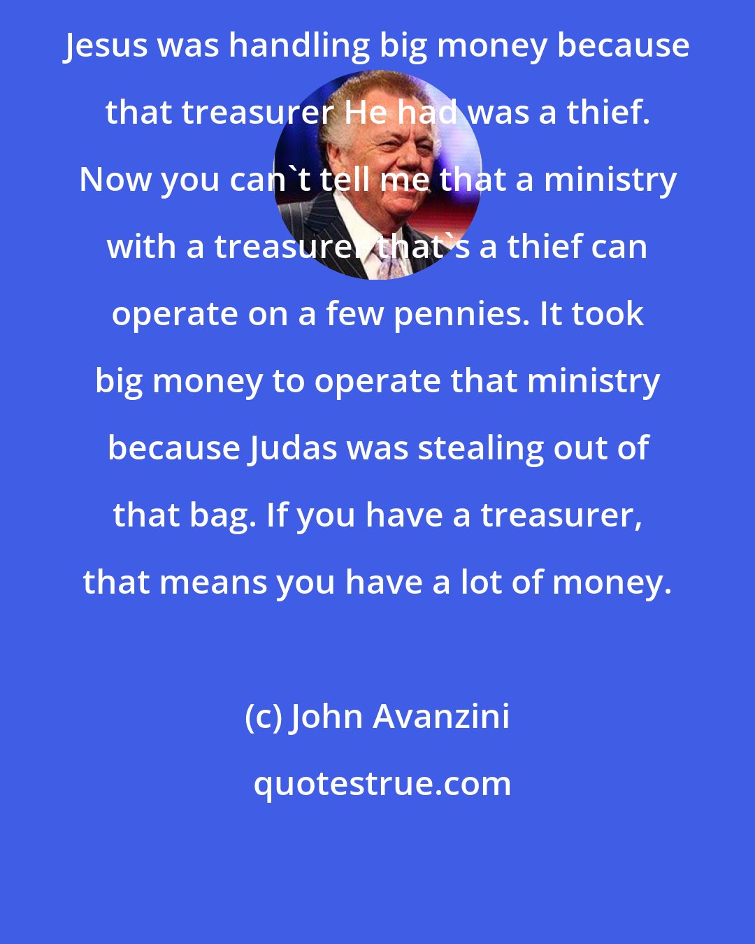 John Avanzini: Jesus was handling big money because that treasurer He had was a thief. Now you can't tell me that a ministry with a treasurer that's a thief can operate on a few pennies. It took big money to operate that ministry because Judas was stealing out of that bag. If you have a treasurer, that means you have a lot of money.