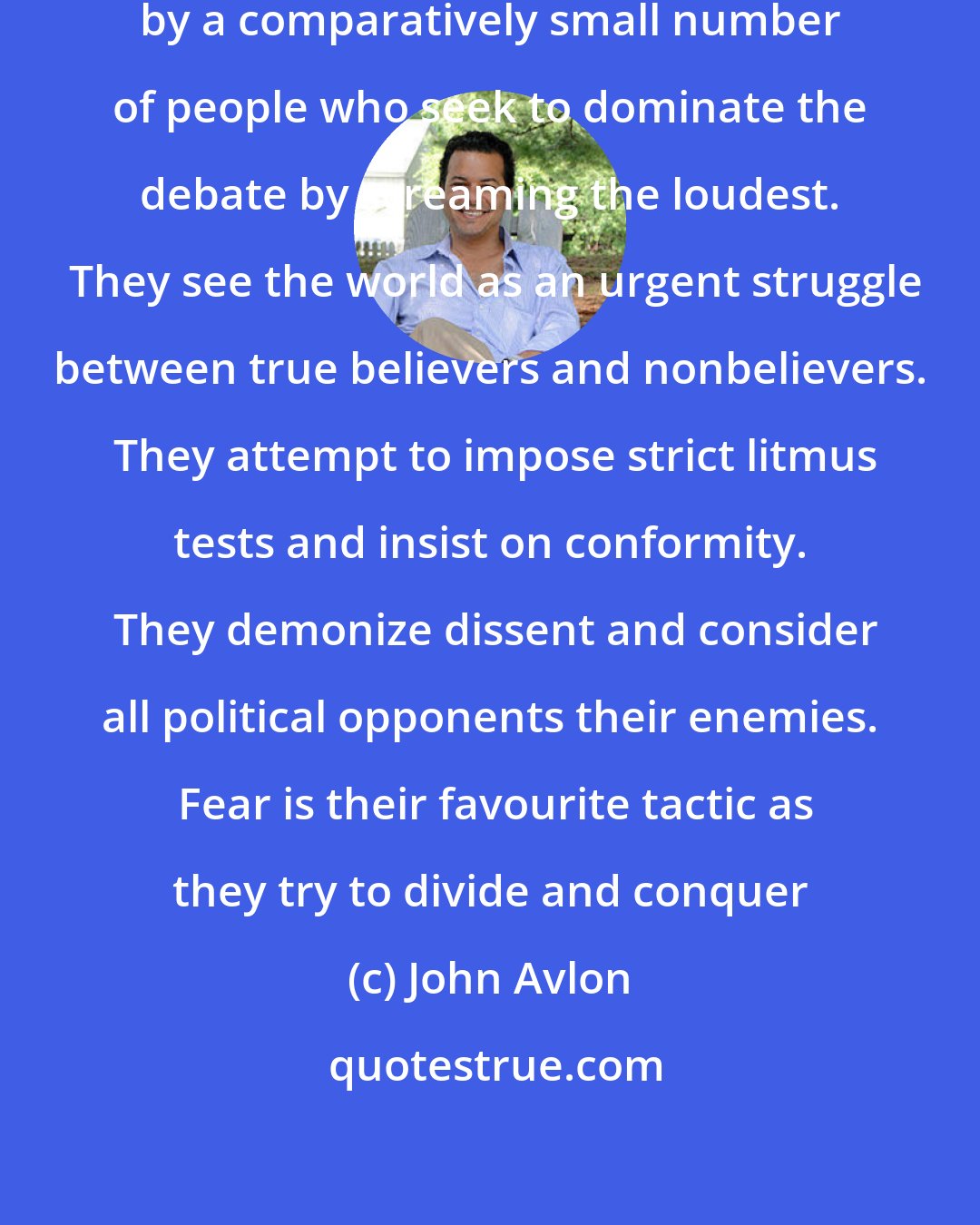 John Avlon: Our politics are being hijacked by a comparatively small number of people who seek to dominate the debate by screaming the loudest.  They see the world as an urgent struggle between true believers and nonbelievers.  They attempt to impose strict litmus tests and insist on conformity.  They demonize dissent and consider all political opponents their enemies.  Fear is their favourite tactic as they try to divide and conquer