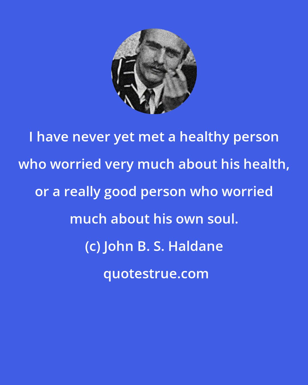 John B. S. Haldane: I have never yet met a healthy person who worried very much about his health, or a really good person who worried much about his own soul.