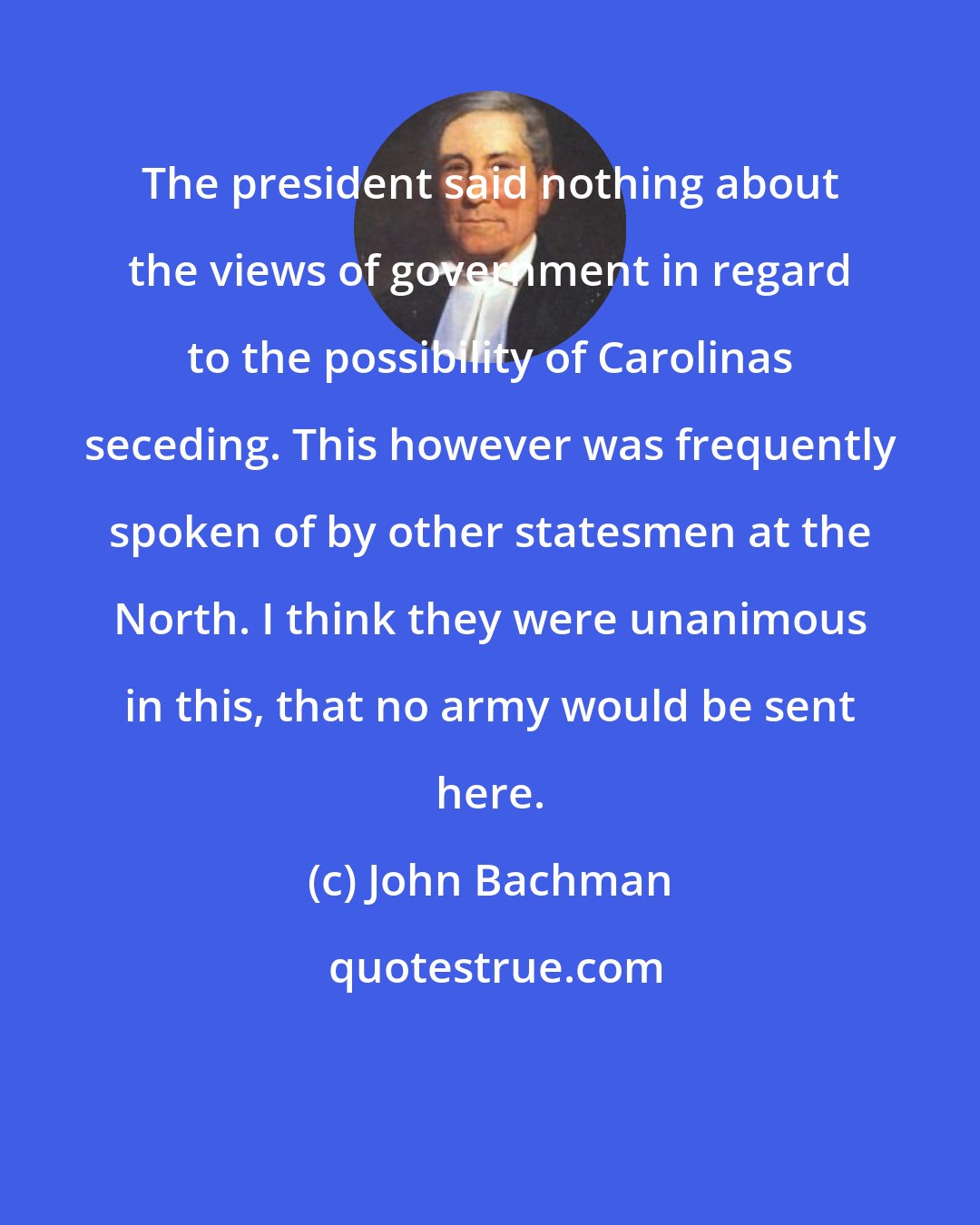 John Bachman: The president said nothing about the views of government in regard to the possibility of Carolinas seceding. This however was frequently spoken of by other statesmen at the North. I think they were unanimous in this, that no army would be sent here.