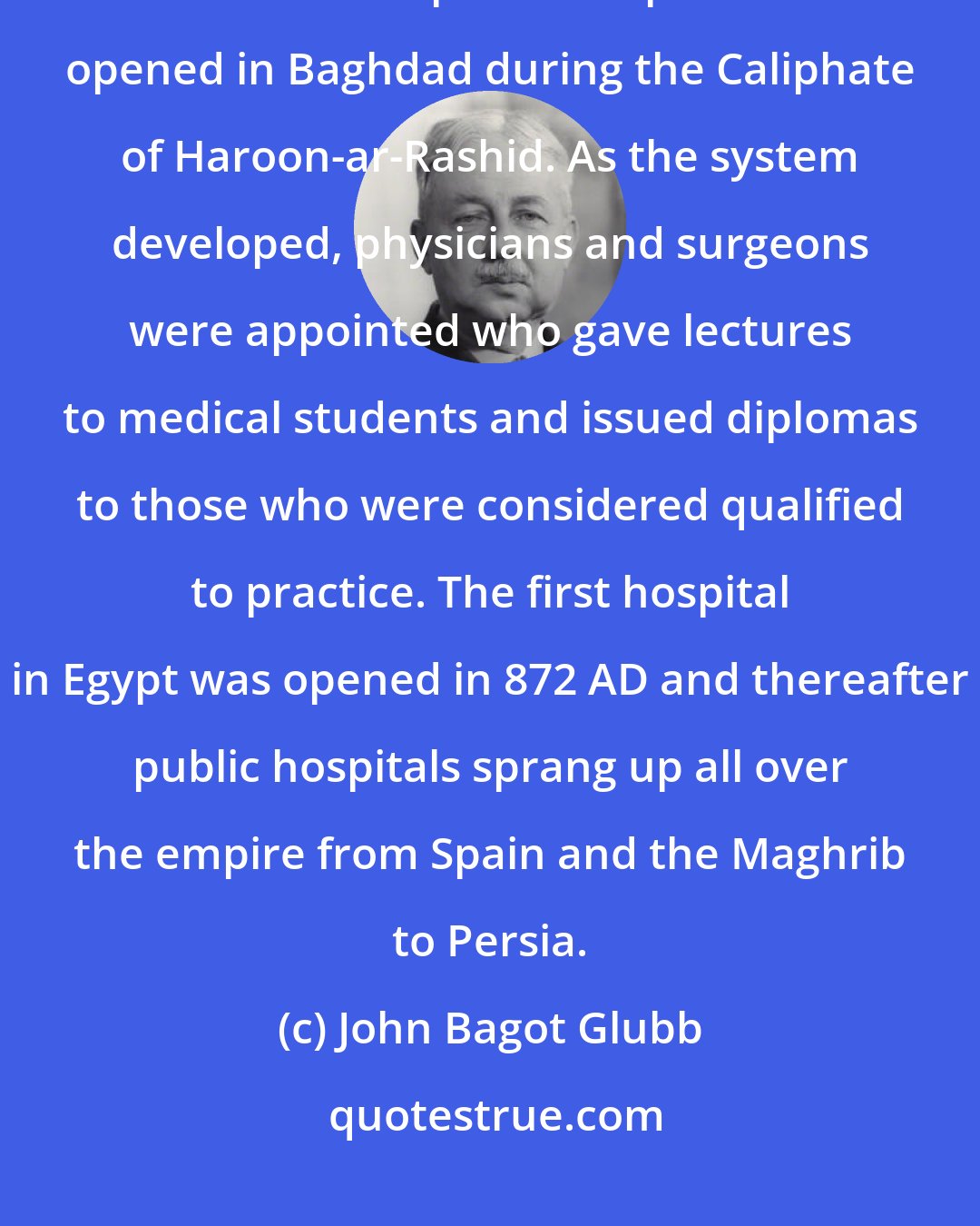 John Bagot Glubb: By Mamun's time medical schools were extremely active in Baghdad. The first free public hospital was opened in Baghdad during the Caliphate of Haroon-ar-Rashid. As the system developed, physicians and surgeons were appointed who gave lectures to medical students and issued diplomas to those who were considered qualified to practice. The first hospital in Egypt was opened in 872 AD and thereafter public hospitals sprang up all over the empire from Spain and the Maghrib to Persia.