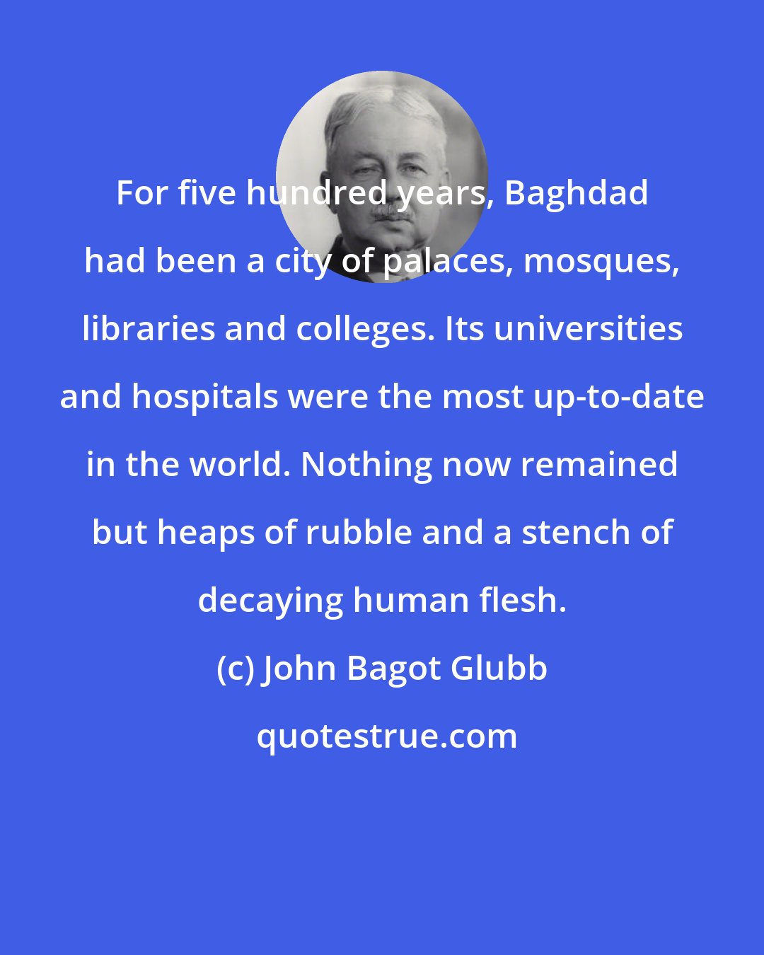John Bagot Glubb: For five hundred years, Baghdad had been a city of palaces, mosques, libraries and colleges. Its universities and hospitals were the most up-to-date in the world. Nothing now remained but heaps of rubble and a stench of decaying human flesh.
