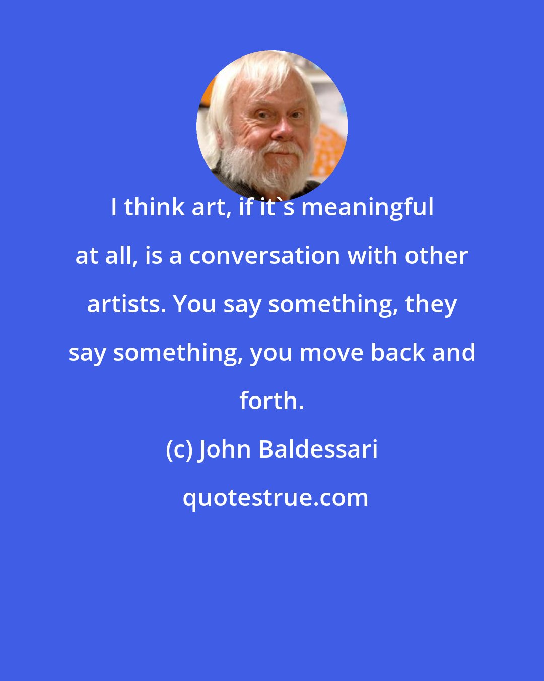 John Baldessari: I think art, if it's meaningful at all, is a conversation with other artists. You say something, they say something, you move back and forth.