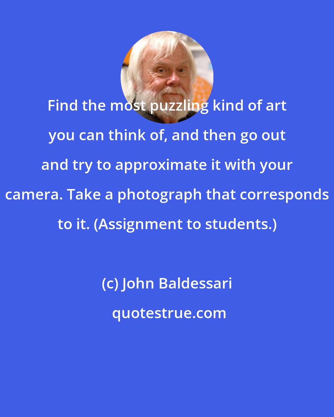 John Baldessari: Find the most puzzling kind of art you can think of, and then go out and try to approximate it with your camera. Take a photograph that corresponds to it. (Assignment to students.)