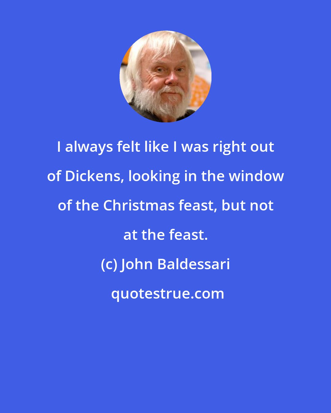 John Baldessari: I always felt like I was right out of Dickens, looking in the window of the Christmas feast, but not at the feast.