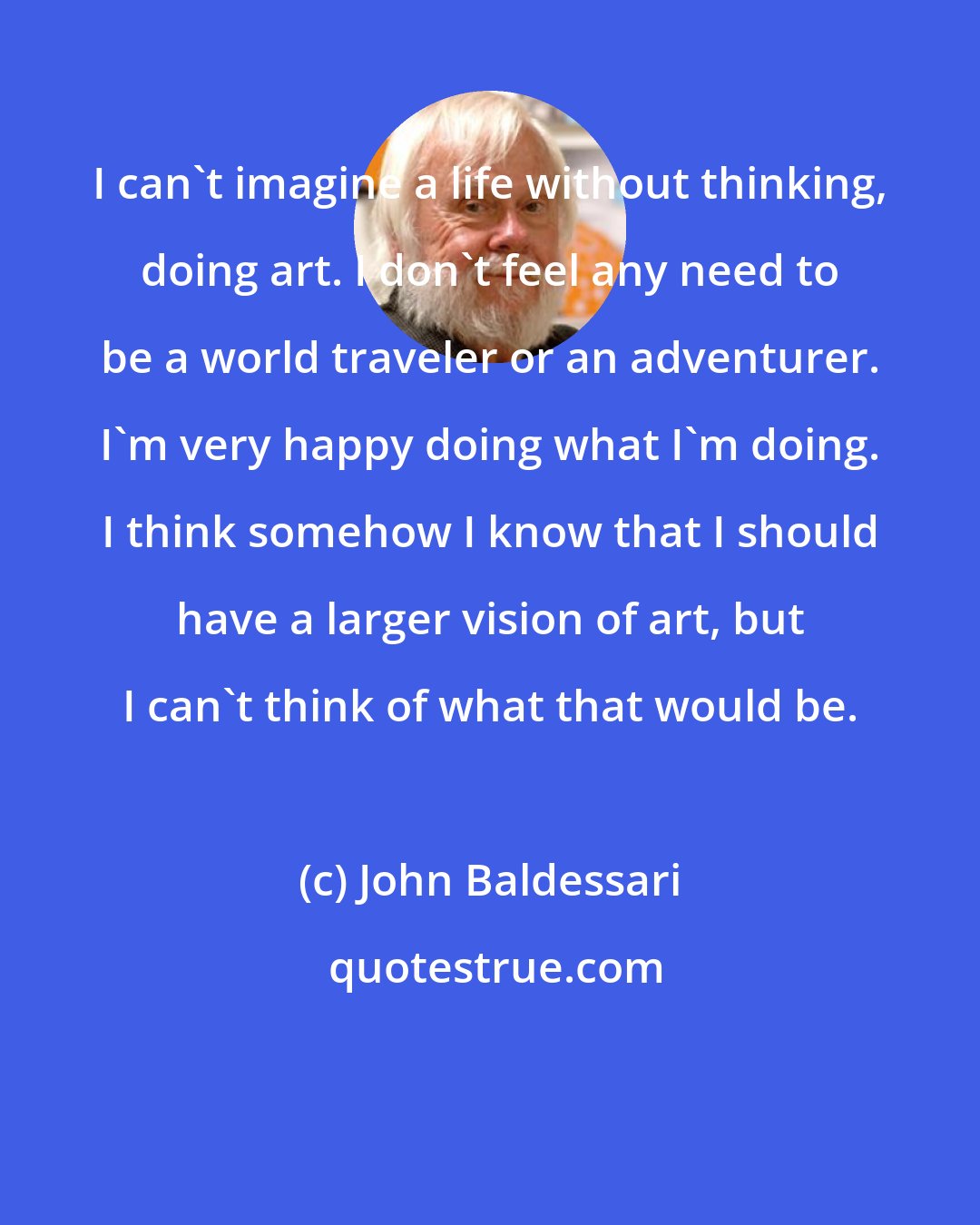 John Baldessari: I can't imagine a life without thinking, doing art. I don't feel any need to be a world traveler or an adventurer. I'm very happy doing what I'm doing. I think somehow I know that I should have a larger vision of art, but I can't think of what that would be.