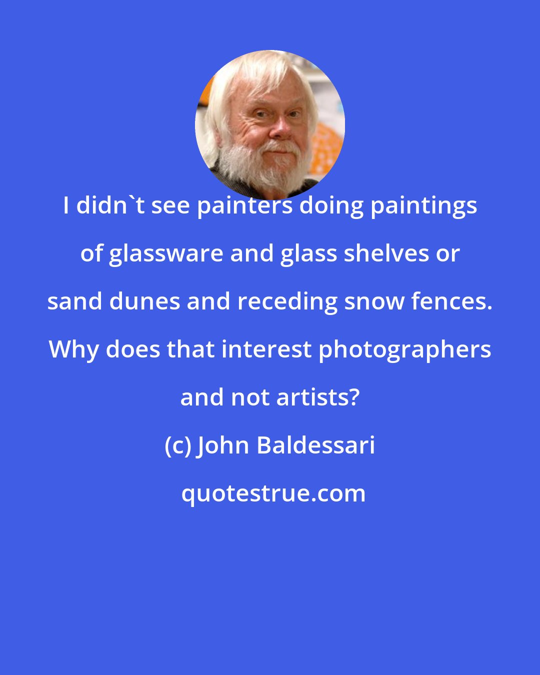 John Baldessari: I didn't see painters doing paintings of glassware and glass shelves or sand dunes and receding snow fences. Why does that interest photographers and not artists?