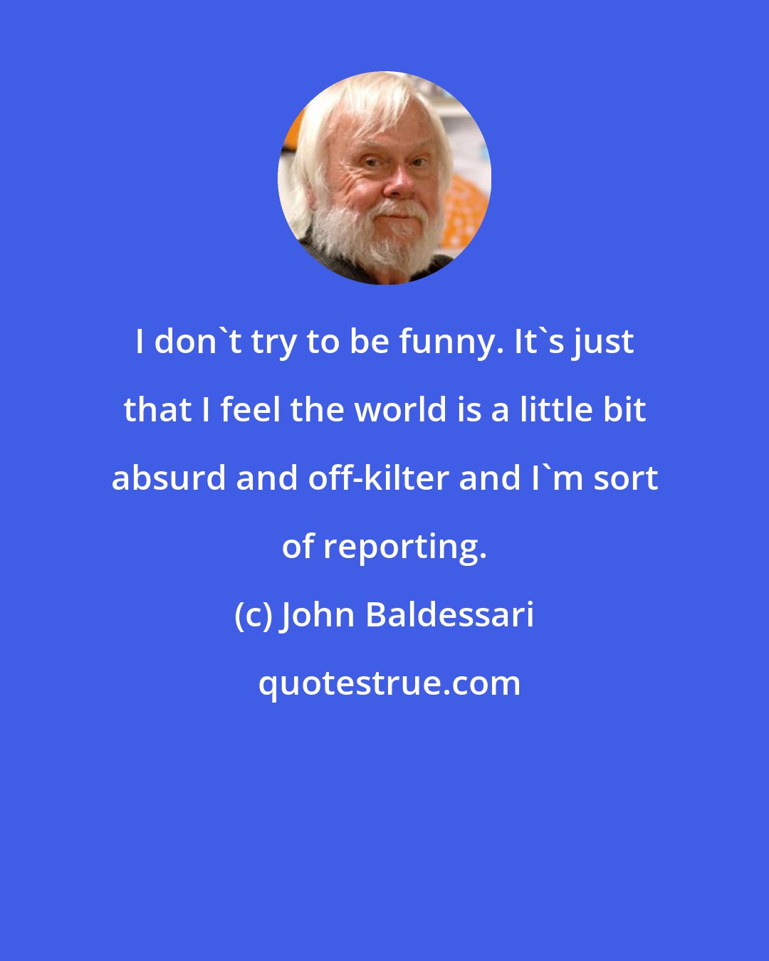 John Baldessari: I don't try to be funny. It's just that I feel the world is a little bit absurd and off-kilter and I'm sort of reporting.