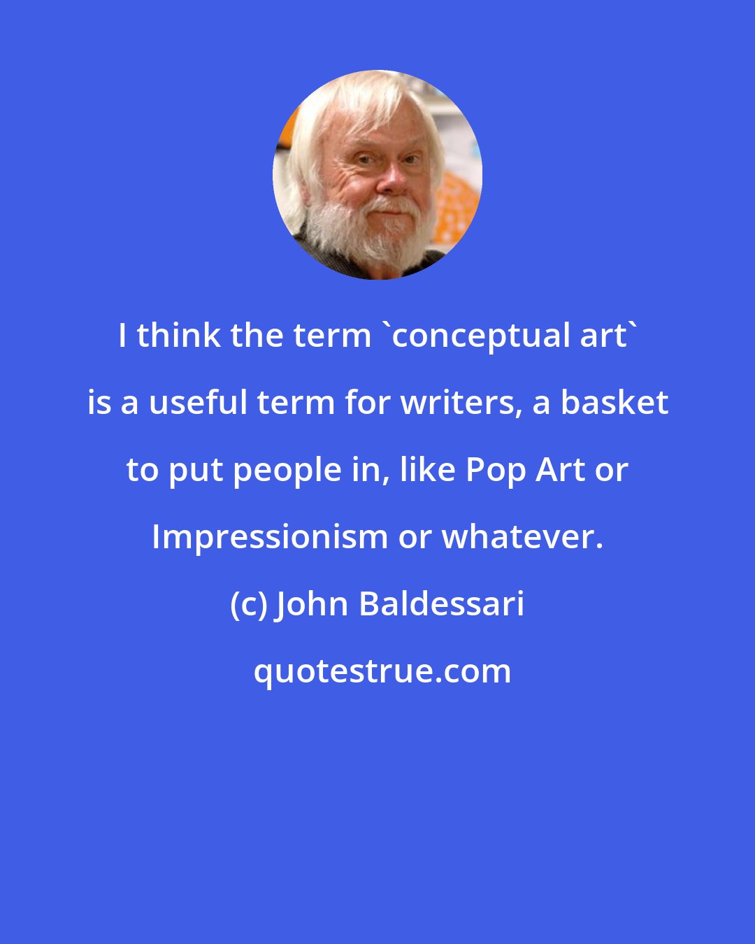 John Baldessari: I think the term 'conceptual art' is a useful term for writers, a basket to put people in, like Pop Art or Impressionism or whatever.