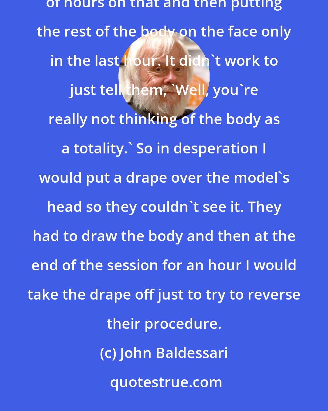 John Baldessari: I was teaching live drawing in a community college and students started zoning in on the face and spending a couple of hours on that and then putting the rest of the body on the face only in the last hour. It didn't work to just tell them, 'Well, you're really not thinking of the body as a totality.' So in desperation I would put a drape over the model's head so they couldn't see it. They had to draw the body and then at the end of the session for an hour I would take the drape off just to try to reverse their procedure.